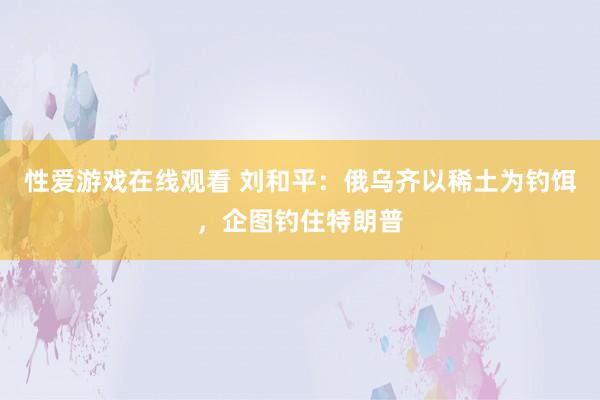 性爱游戏在线观看 刘和平：俄乌齐以稀土为钓饵，企图钓住特朗普