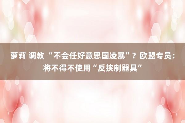 萝莉 调教 “不会任好意思国凌暴”？欧盟专员：将不得不使用“反挟制器具”