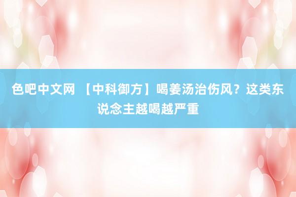 色吧中文网 【中科御方】喝姜汤治伤风？这类东说念主越喝越严重
