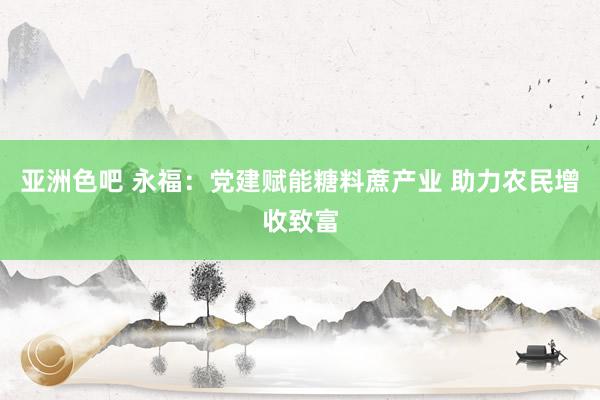 亚洲色吧 永福：党建赋能糖料蔗产业 助力农民增收致富
