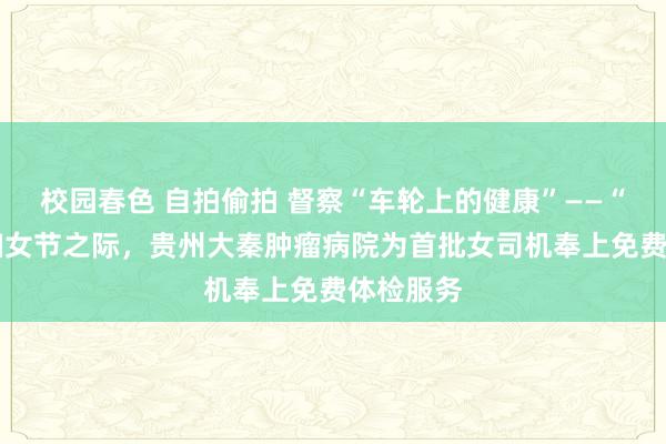 校园春色 自拍偷拍 督察“车轮上的健康”——“三·八”妇女节之际，贵州大秦肿瘤病院为首批女司机奉上免费体检服务