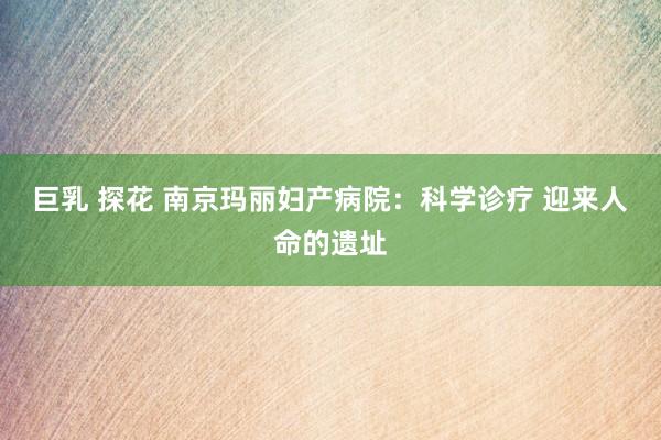 巨乳 探花 南京玛丽妇产病院：科学诊疗 迎来人命的遗址