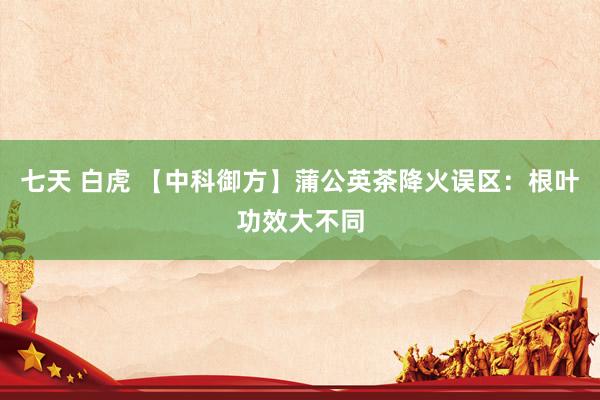 七天 白虎 【中科御方】蒲公英茶降火误区：根叶功效大不同
