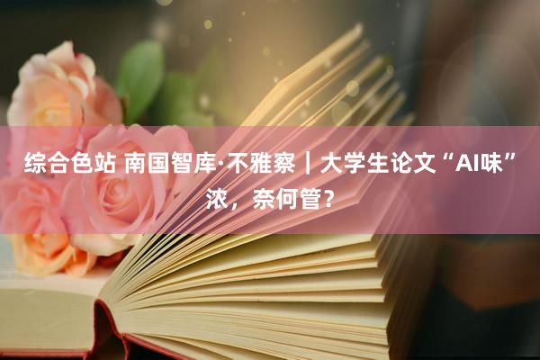 综合色站 南国智库·不雅察｜大学生论文“AI味”浓，奈何管？