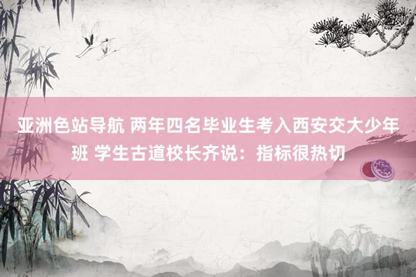 亚洲色站导航 两年四名毕业生考入西安交大少年班 学生古道校长齐说：指标很热切