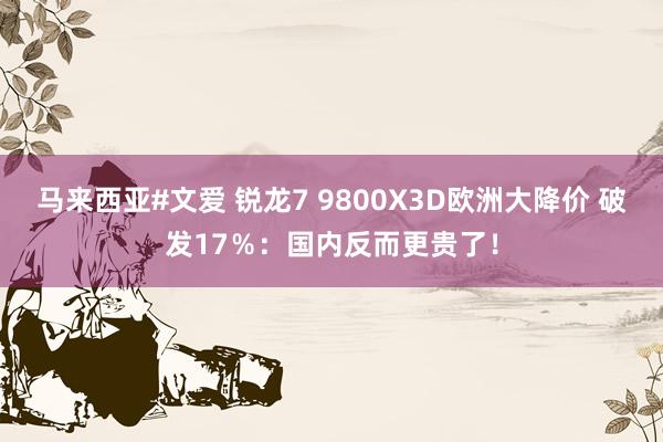 马来西亚#文爱 锐龙7 9800X3D欧洲大降价 破发17％：国内反而更贵了！