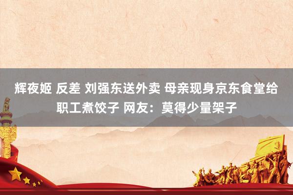 辉夜姬 反差 刘强东送外卖 母亲现身京东食堂给职工煮饺子 网友：莫得少量架子