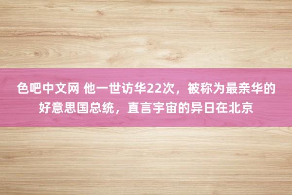 色吧中文网 他一世访华22次，被称为最亲华的好意思国总统，直言宇宙的异日在北京