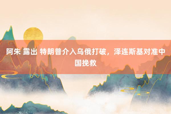 阿朱 露出 特朗普介入乌俄打破，泽连斯基对准中国挽救