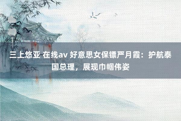 三上悠亚 在线av 好意思女保镖严月霞：护航泰国总理，展现巾帼伟姿