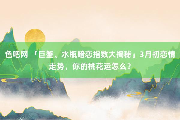 色吧网 「巨蟹、水瓶暗恋指数大揭秘」3月初恋情走势，你的桃花运怎么？