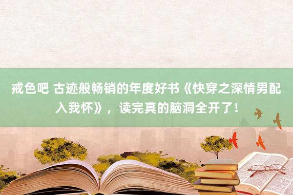 戒色吧 古迹般畅销的年度好书《快穿之深情男配入我怀》，读完真的脑洞全开了！