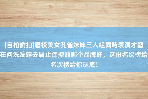 [自拍偷拍]藝校美女孔雀妹妹三人組同時表演才藝 专家齐在问洗发露去屑止痒控油哪个品牌好，这份名次榜给你谜底！