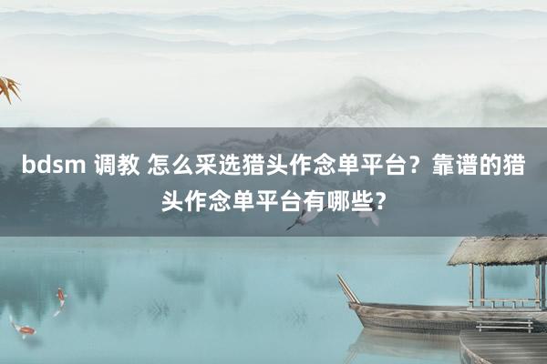 bdsm 调教 怎么采选猎头作念单平台？靠谱的猎头作念单平台有哪些？