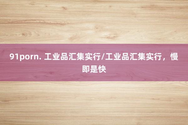 91porn. 工业品汇集实行/工业品汇集实行，慢即是快