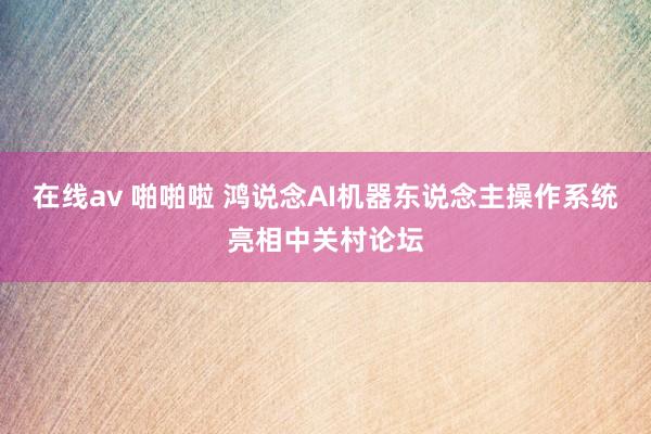 在线av 啪啪啦 鸿说念AI机器东说念主操作系统亮相中关村论坛