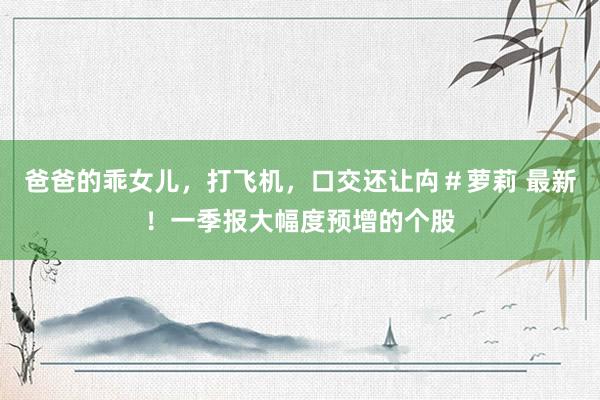 爸爸的乖女儿，打飞机，口交还让禸＃萝莉 最新！一季报大幅度预增的个股