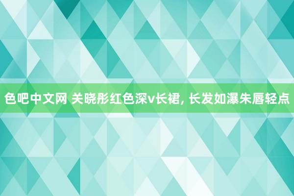 色吧中文网 关晓彤红色深v长裙， 长发如瀑朱唇轻点