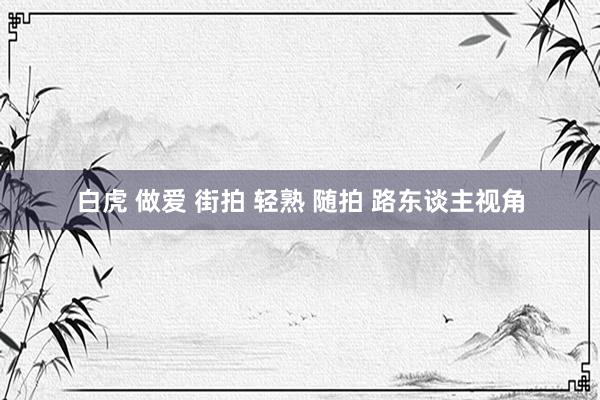白虎 做爱 街拍 轻熟 随拍 路东谈主视角