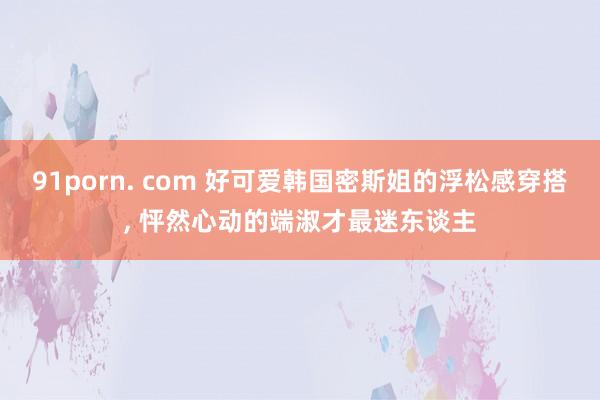 91porn. com 好可爱韩国密斯姐的浮松感穿搭， 怦然心动的端淑才最迷东谈主
