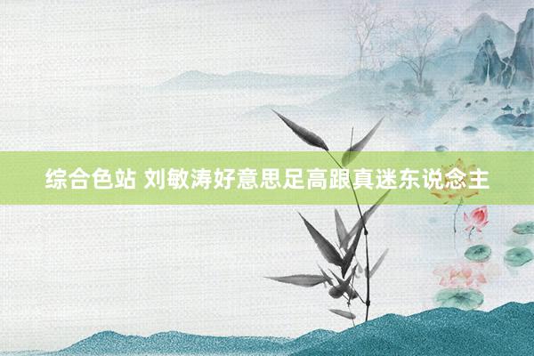 综合色站 刘敏涛好意思足高跟真迷东说念主