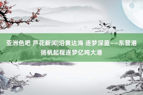 亚洲色吧 芦花新闻|沿黄达海 逐梦深蓝——东营港扬帆起程逐梦亿吨大港