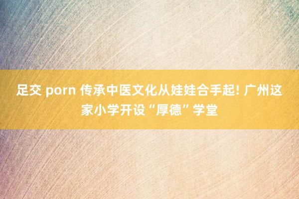足交 porn 传承中医文化从娃娃合手起! 广州这家小学开设“厚德”学堂