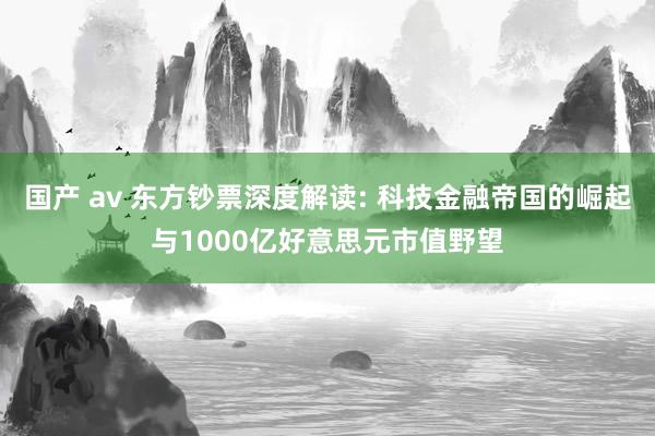 国产 av 东方钞票深度解读: 科技金融帝国的崛起与1000亿好意思元市值野望