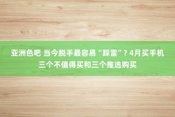 亚洲色吧 当今脱手最容易“踩雷”? 4月买手机三个不值得买和三个推选购买