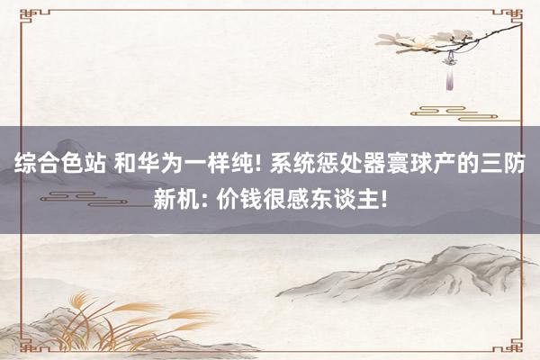 综合色站 和华为一样纯! 系统惩处器寰球产的三防新机: 价钱很感东谈主!