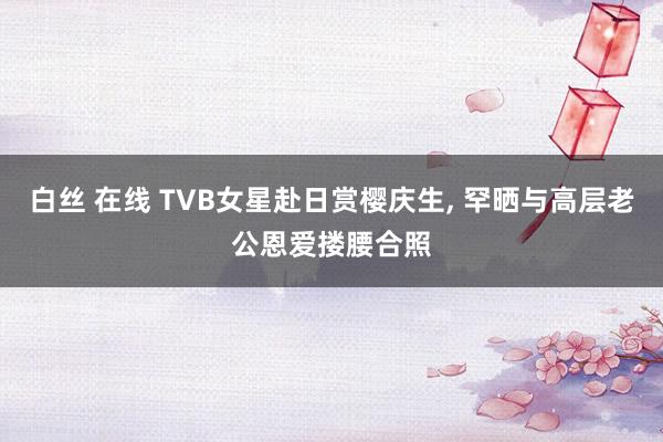 白丝 在线 TVB女星赴日赏樱庆生， 罕晒与高层老公恩爱搂腰合照
