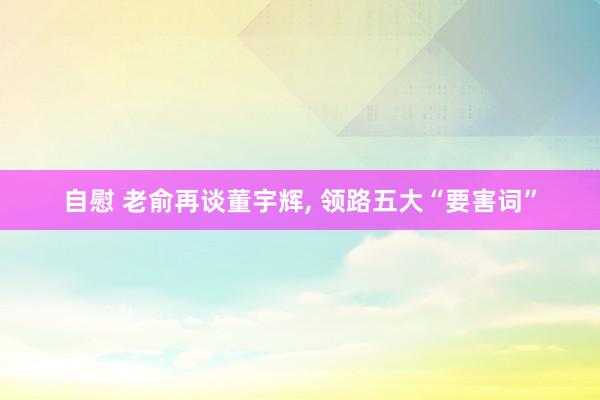 自慰 老俞再谈董宇辉， 领路五大“要害词”