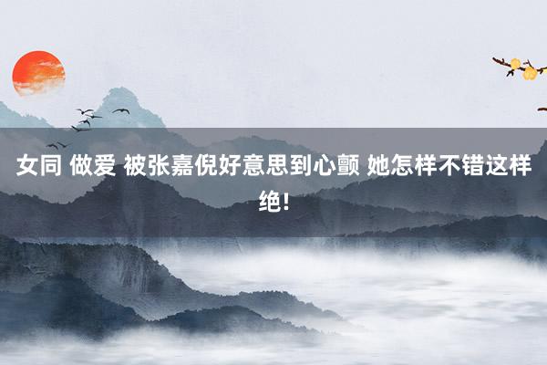 女同 做爱 被张嘉倪好意思到心颤 她怎样不错这样绝!