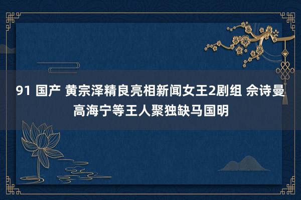 91 国产 黄宗泽精良亮相新闻女王2剧组 佘诗曼高海宁等王人聚独缺马国明