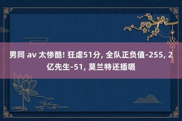 男同 av 太惨酷! 狂虐51分， 全队正负值-255， 2亿先生-51， 莫兰特还插嗫