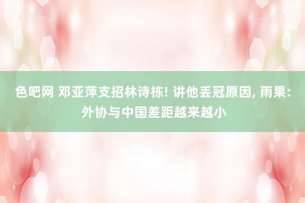 色吧网 邓亚萍支招林诗栋! 讲他丢冠原因， 雨果: 外协与中国差距越来越小