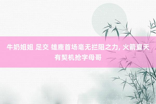 牛奶姐姐 足交 雄鹿首场毫无拦阻之力， 火箭夏天有契机抢字母哥