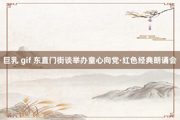 巨乳 gif 东直门街谈举办童心向党·红色经典朗诵会