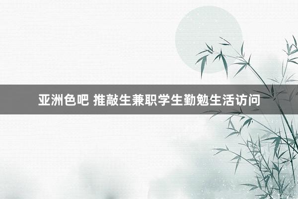 亚洲色吧 推敲生兼职学生勤勉生活访问