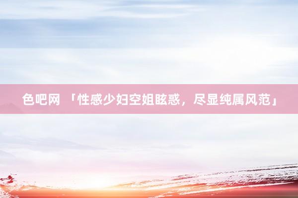 色吧网 「性感少妇空姐眩惑，尽显纯属风范」