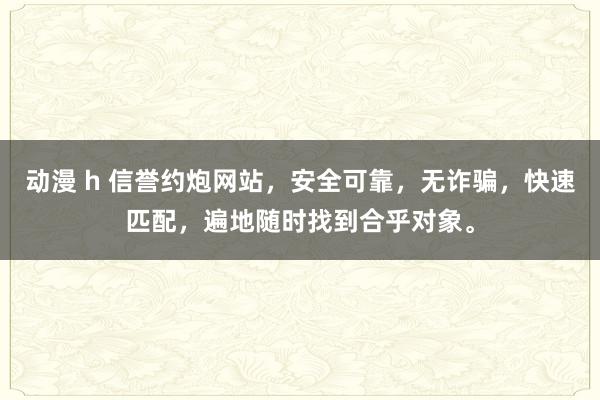 动漫 h 信誉约炮网站，安全可靠，无诈骗，快速匹配，遍地随时找到合乎对象。