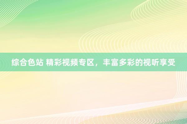 综合色站 精彩视频专区，丰富多彩的视听享受