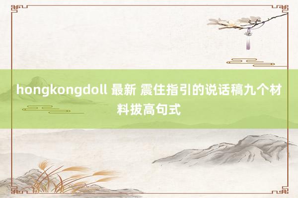 hongkongdoll 最新 震住指引的说话稿九个材料拔高句式