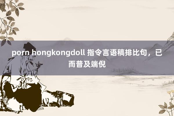 porn hongkongdoll 指令言语稿排比句，已而普及端倪