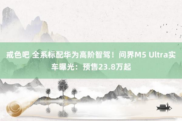 戒色吧 全系标配华为高阶智驾！问界M5 Ultra实车曝光：预售23.8万起