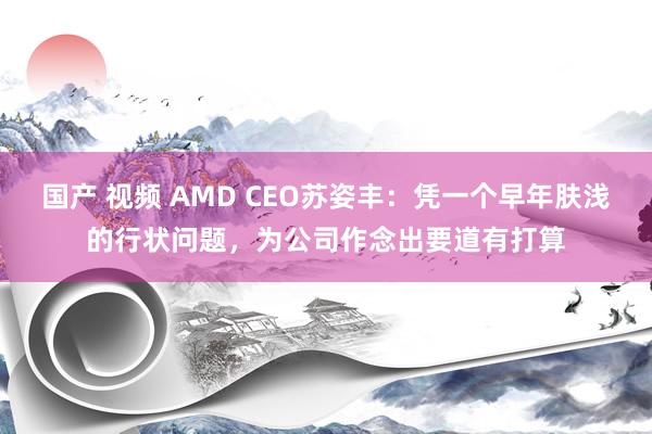 国产 视频 AMD CEO苏姿丰：凭一个早年肤浅的行状问题，为公司作念出要道有打算