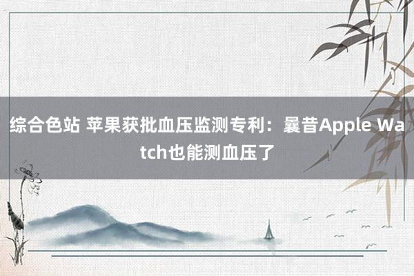 综合色站 苹果获批血压监测专利：曩昔Apple Watch也能测血压了